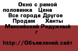 Окно с рамой половинка › Цена ­ 4 000 - Все города Другое » Продам   . Ханты-Мансийский,Радужный г.